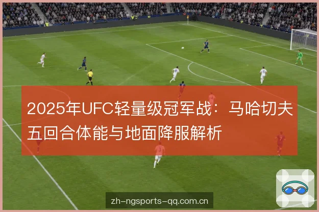 2025年UFC轻量级冠军战:马哈切夫五回合体能与地面降服解析